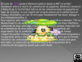 En Julio de 1961 Leonard Kleinrock publicó desde el MIT el primer
documento sobre la teoría de conmutación de paquetes. Kleinrock convenció
a Roberts de la factibilidad teórica de las comunicaciones vía paquetes en
lugar de circuitos, lo cual resultó ser un gran avance en el camino hacia el
trabajo informático en red. El otro paso fundamental fue hacer dialogar a
los ordenadores entre sí.
Para explorar este terreno, en 1965, Roberts conectó un ordenador TX2 en
Massachusetts con un Q-32 en California a través de una línea telefónica
conmutada de baja velocidad, creando así la primera (aunque reducida) red
de ordenadores de área amplia jamás construida. El resultado del
experimento fue la constatación de que los ordenadores de tiempo
compartido podían trabajar juntos correctamente, ejecutando programas y
recuperando datos a discreción en la máquina remota, pero que el sistema
telefónico de conmutación de circuitos era totalmente inadecuado para
esta labor. La convicción de Kleinrock acerca de la necesidad de la
conmutación de paquetes quedó pues confirmada
 