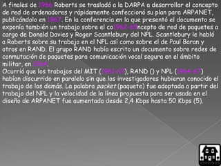 A finales de 1966 Roberts se trasladó a la DARPA a desarrollar el concepto
de red de ordenadores y rápidamente confeccionó su plan para ARPANET,
publicándolo en 1967. En la conferencia en la que presentó el documento se
exponía también un trabajo sobre el co1962-65ncepto de red de paquetes a
cargo de Donald Davies y Roger Scantlebury del NPL. Scantlebury le habló
a Roberts sobre su trabajo en el NPL así como sobre el de Paul Baran y
otros en RAND. El grupo RAND había escrito un documento sobre redes de
conmutación de paquetes para comunicación vocal segura en el ámbito
militar, en 1964.
Ocurrió que los trabajos del MIT (1961-67), RAND () y NPL (1964-67)
habían discurrido en paralelo sin que los investigadores hubieran conocido el
trabajo de los demás. La palabra packet (paquete) fue adoptada a partir del
trabajo del NPL y la velocidad de la línea propuesta para ser usada en el
diseño de ARPANET fue aumentada desde 2,4 Kbps hasta 50 Kbps (5).
 