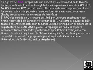 En Agosto de 1968, después de que Roberts y la comunidad de la DARPA
hubieran refinado la estructura global y las especificaciones de ARPANET,
DARPA lanzó un RFQ para el desarrollo de uno de sus componentes clave:
los conmutadores de paquetes llamados interface message processors
(IMPs, procesadores de mensajes de interfaz).
El RFQ fue ganado en Diciembre de 1968 por un grupo encabezado por
Frank Heart, de Bolt Beranek y Newman (BBN). Así como el equipo de BBN
trabajó en IMPs con Bob Kahn tomando un papel principal en el diseño de la
arquitectura de la ARPANET global, la topología de red y el aspecto
económico fueron diseñados y optimizados por Roberts trabajando con
Howard Frank y su equipo en la Network Analysis Corporation, y el sistema
de medida de la red fue preparado por el equipo de Kleinrock de la
Universidad de California, en Los Angeles (6).
 