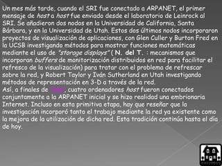 Un mes más tarde, cuando el SRI fue conectado a ARPANET, el primer
mensaje de host a host fue enviado desde el laboratorio de Leinrock al
SRI. Se añadieron dos nodos en la Universidad de California, Santa
Bárbara, y en la Universidad de Utah. Estos dos últimos nodos incorporaron
proyectos de visualización de aplicaciones, con Glen Culler y Burton Fred en
la UCSB investigando métodos para mostrar funciones matemáticas
mediante el uso de "storage displays" ( N. del T. : mecanismos que
incorporan buffers de monitorización distribuidos en red para facilitar el
refresco de la visualización) para tratar con el problema de refrescar
sobre la red, y Robert Taylor y Iván Sutherland en Utah investigando
métodos de representación en 3-D a través de la red.
Así, a finales de 1969, cuatro ordenadores host fueron conectados
conjuntamente a la ARPANET inicial y se hizo realidad una embrionaria
Internet. Incluso en esta primitiva etapa, hay que reseñar que la
investigación incorporó tanto el trabajo mediante la red ya existente como
la mejora de la utilización de dicha red. Esta tradición continúa hasta el día
de hoy.
 