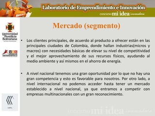 Mercado (segmento)
• Los clientes principales, de acuerdo al producto a ofrecer están en las
  principales ciudades de Colombia, donde hallan industrias(micros y
  macros) con necesidades básicas de elevar su nivel de competitividad
  y el mejor aprovechamiento de sus recursos físicos, ayudando al
  medio ambiente y así mismos en el ahorro de energía.

• A nivel nacional tenemos una gran oportunidad por lo que no hay una
  gran competencia y esto es favorable para nosotros. Por otro lado, a
  nivel internacional no podemos acceder hasta tener un mercado
  establecido a nivel nacional, ya que entramos a competir con
  empresas multinacionales con un gran reconocimiento.
 
