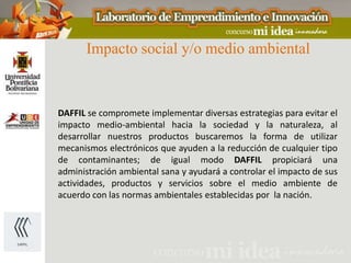 Impacto social y/o medio ambiental



DAFFIL se compromete implementar diversas estrategias para evitar el
impacto medio-ambiental hacia la sociedad y la naturaleza, al
desarrollar nuestros productos buscaremos la forma de utilizar
mecanismos electrónicos que ayuden a la reducción de cualquier tipo
de contaminantes; de igual modo DAFFIL propiciará una
administración ambiental sana y ayudará a controlar el impacto de sus
actividades, productos y servicios sobre el medio ambiente de
acuerdo con las normas ambientales establecidas por la nación.
 