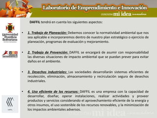 DAFFIL tendrá en cuenta los siguientes aspectos:

•   1. Trabajo de Planeación: Debemos conocer la normatividad ambiental que nos
    sea aplicable e incorporaremos dentro de nuestro plan estratégico o ejercicio de
    planeación, programas de evaluación y mejoramiento.

•   2. Trabajo de Prevención: DAFFIL se encargará de asumir con responsabilidad
    las diversas situaciones de impacto ambiental que se puedan prever para evitar
    daños en el ambiente.

•   3. Desechos industriales: Las sociedades desarrollarán sistemas eficientes de
    recolección, eliminación, almacenamiento y recirculación segura de desechos
    industriales.

•   4. Uso eficiente de los recursos: DAFFIL es una empresa con la capacidad de
    desarrollar, diseñar, operar instalaciones, realizar actividades y proveer
    productos y servicios considerando el aprovechamiento eficiente de la energía y
    otros insumos, el uso sostenible de los recursos renovables, y la minimización de
    los impactos ambientales adversos.
 