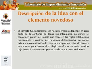 Descripción de la idea con el
            elemento novedoso
• El correcto funcionamiento de nuestra empresa depende en gran
  parte de la confianza de todos sus integrantes, en donde se
  conformen grupos de trabajo que respeten las reglas establecidas
  previamente y realicen sus funciones determinadas, en donde
  exista una comunicación de respeto y aceptación entre el cliente y
  la empresa, para darnos el privilegio de ofrecer un mejor servicio
  bajo los estándares mas exigentes previstos por nuestros ideales.
 