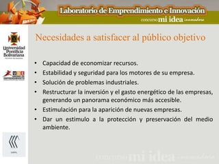 Necesidades a satisfacer al público objetivo

• Capacidad de economizar recursos.
• Estabilidad y seguridad para los motores de su empresa.
• Solución de problemas industriales.
• Restructurar la inversión y el gasto energético de las empresas,
  generando un panorama económico más accesible.
• Estimulación para la aparición de nuevas empresas.
• Dar un estimulo a la protección y preservación del medio
  ambiente.
 