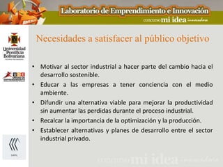 Necesidades a satisfacer al público objetivo

• Motivar al sector industrial a hacer parte del cambio hacia el
  desarrollo sostenible.
• Educar a las empresas a tener conciencia con el medio
  ambiente.
• Difundir una alternativa viable para mejorar la productividad
  sin aumentar las perdidas durante el proceso industrial.
• Recalcar la importancia de la optimización y la producción.
• Establecer alternativas y planes de desarrollo entre el sector
  industrial privado.
 