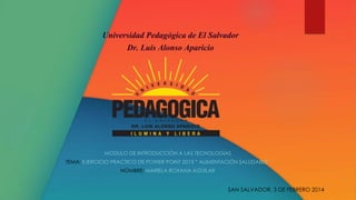 Universidad Pedagógica de El Salvador
Dr. Luis Alonso Aparicio

MODULO DE INTRODUCCIÓN A LAS TECNOLOGÍAS
TEMA: EJERCICIO PRACTICO DE POWER POINT 2013 “ ALIMENTACIÓN SALUDABLE”
NOMBRE: MARIELA ROXANA AGUILAR

SAN SALVADOR, 3 DE FEBRERO 2014

 