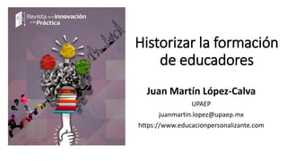 Historizar la formación
de educadores
Juan Martín López-Calva
UPAEP
juanmartin.lopez@upaep.mx
https://www.educacionpersonalizante.com
 