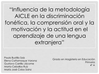 “Influencia de la metodología
AICLE en la discriminación
fonética, la comprensión oral y la
motivación y la actitud en el
aprendizaje de una lengua
extranjera”
Paula Bustillo Saiz
Elena Cañamaque Varona
Gustavo Carrillo Jácome
Marta Ceballos Ruiz
María José Cobo Sainz

Grado en Magisterio en Educación
Primaria
4º A

 