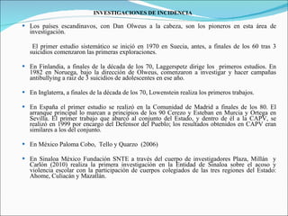 INVESTIGACIONES DE INCIDENCIA Los países escandinavos, con Dan Olweus a la cabeza, son los pioneros en esta área de investigación.  El primer estudio sistemático se inició en 1970 en Suecia, antes, a finales de los 60 tras 3 suicidios comenzaron las primeras exploraciones.  En Finlandia, a finales de la década de los 70, Laggerspetz dirige los  primeros estudios. En 1982 en Noruega, bajo la dirección de Olweus, comenzaron a investigar y hacer campañas antibullying a raiz de 3 suicidios de adolescentes en ese año. En Inglaterra, a finales de la década de los 70, Lowenstein realiza los primeros trabajos. En España el primer estudio se realizó en la Comunidad de Madrid a finales de los 80. El arranque principal lo marcan a principios de los 90 Cerezo y Esteban en Murcia y Ortega en Sevilla. El primer trabajo que abarcó al conjunto del Estado, y dentro de él a la CAPV, se realizó en 1999 por encargo del Defensor del Pueblo; los resultados obtenidos en CAPV eran similares a los del conjunto. En México Paloma Cobo,  Tello y Quarzo  (2006) En Sinaloa México Fundación SNTE a través del cuerpo de investigadores Plaza, Millán  y Carlón (2010) realiza la primera investigación en la Entidad de Sinaloa sobre el acoso y violencia escolar con la participación de cuerpos colegiados de las tres regiones del Estado: Ahome, Culiacán y Mazatlán. 