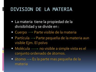 DIVISION DE LA MATERIA

 La materia tiene la propiedad de la
    divisibilidad y se divide en :
   Cuerpo       Parte visible de la materia
   Partícula     Parte pequeña de la materia aun
    visible Ejm. El polvo
   Molécula         no visible a simple vista es el
    conjunto ordenado de átomos.
   átomo       Es la parte mas pequeña de la
    materia
 