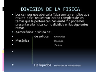 DIVISION DE LA FISICA
 Los campos que abarca la física son tan amplios que
  resulta dificil realizar un listado completo de los
  temas que le pertenecen. Sin embargo podemos
  presentar a la fisica como dividida en las siguientes
  ramas
 A) mecánica: dividida en:
                de sólidos      Cinemática
 Mecánica                        Dinámica
                             Estática






               De líquidos   Hidrostática e hidrodinámica
 