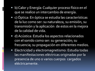  b) Calor y Energía: Cualquier proceso físico en el
  que se realice un intercambio de energía.
 c) Óptica: En óptica se estudia las características
  de la luz como ser: su naturaleza, su emisión, su
  transmisión y la aplicación de estos en la mejora
  de la calidad de vida.
 d) Acústica: Estudia los aspectos relacionados
  con el sonido como ser: su generación; su
  frecuencia; su propagación en diferentes medios.
 Electricidad y electromagnetismo: Estudia todas
  las manifestaciones eléctricas originadas por la
  presencia de uno o varios cuerpos cargados
  eléctricamente.
 