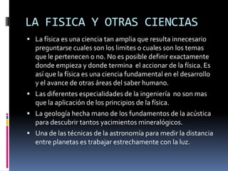 LA FISICA Y OTRAS CIENCIAS
 La física es una ciencia tan amplia que resulta innecesario
  preguntarse cuales son los limites o cuales son los temas
  que le pertenecen o no. No es posible definir exactamente
  donde empieza y donde termina el accionar de la física. Es
  así que la física es una ciencia fundamental en el desarrollo
  y el avance de otras áreas del saber humano.
 Las diferentes especialidades de la ingeniería no son mas
  que la aplicación de los principios de la física.
 La geología hecha mano de los fundamentos de la acústica
  para descubrir tantos yacimientos mineralógicos.
 Una de las técnicas de la astronomía para medir la distancia
  entre planetas es trabajar estrechamente con la luz.
 