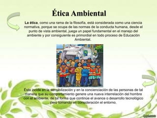 Ética Ambiental
La ética, como una rama de la filosofía, está considerada como una ciencia
normativa, porque se ocupa de las normas de la conducta humana, desde el
punto de vista ambiental, juega un papel fundamental en el manejo del
ambiente y por consiguiente es primordial en todo proceso de Educación
Ambiental.
Ésta incide en la sensibilización y en la concienciación de las personas de tal
manera que su comportamiento genere una nueva interrelación del hombre
con el ambiente, de tal forma que continúe el avance o desarrollo tecnológico
pero tomando en consideración el entorno.
 