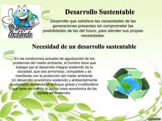 Desarrollo Sustentable
Desarrollo que satisface las necesidades de las
generaciones presentes sin comprometer las
posibilidades de las del futuro, para atender sus propias
necesidades.
Necesidad de un desarrollo sustentable
En las condiciones actuales de agudización de los
problemas del medio ambiente, el hombre tiene que
trabajar por el desarrollo integral sostenido de la
sociedad, que sea armonioso, compatible y se
manifieste con la protección del medio ambiente.
Un desarrollo económico sostenido y ambientalmente
sustentable demanda un enfoque global y multifacético
que tome en cuenta la aguda crisis económica de los
países en desarrollo.
 
