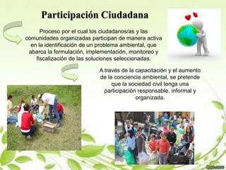 Participación Ciudadana
Proceso por el cual los ciudadanos/as y las
comunidades organizadas participan de manera activa
en la identificación de un problema ambiental, que
abarca la formulación, implementación, monitoreo y
fiscalización de las soluciones seleccionadas.
A través de la capacitación y el aumento
de la conciencia ambiental, se pretende
que la sociedad civil tenga una
participación responsable, informal y
organizada.
 