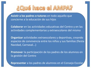 Asistir a los padres o tutores en todo aquello que
concierne a la educación de sus hijos
Colaborar en las actividades educativas del Centro y en las
actividades complementarias y extraescolares del mismo
Organizar actividades extraescolares y deportivas, creando
espacios de convivencia entre los niños y sus familias (fiesta
Navidad, Carnaval...)
Promover la participación de los padres de los alumnos en
la gestión del Centro
Representar a los padres de alumnos en el Consejo Escolar
 