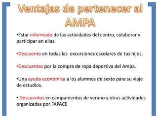 •Estar informado de las actividades del centro, colaborar y
participar en ellas.
•Descuento en todas las excursiones escolares de tus hijos.
•Descuentos por la compra de ropa deportiva del Ampa.
•Una ayuda económica a los alumnos de sexto para su viaje
de estudios.
• Descuentos en campamentos de verano y otras actividades
organizadas por FAPACE
 
