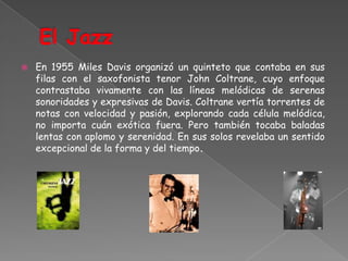 El JazzEn 1955 Miles Davis organizó un quinteto que contaba en sus filas con el saxofonista tenor John Coltrane, cuyo enfoque contrastaba vivamente con las líneas melódicas de serenas sonoridades y expresivas de Davis. Coltrane vertía torrentes de notas con velocidad y pasión, explorando cada célula melódica, no importa cuán exótica fuera. Pero también tocaba baladas lentas con aplomo y serenidad. En sus solos revelaba un sentido excepcional de la forma y del tiempo.