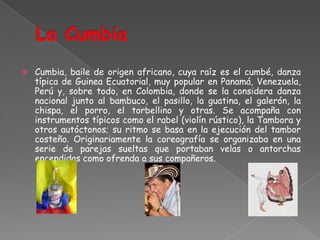 La CumbiaCumbia, baile de origen africano, cuya raíz es el cumbé, danza típica de Guinea Ecuatorial, muy popular en Panamá, Venezuela, Perú y, sobre todo, en Colombia, donde se la considera danza nacional junto al bambuco, el pasillo, la guatina, el galerón, la chispa, el porro, el torbellino y otras. Se acompaña con instrumentos típicos como el rabel (violín rústico), la Tambora y otros autóctonos; su ritmo se basa en la ejecución del tambor costeño. Originariamente la coreografía se organizaba en una serie de parejas sueltas que portaban velas o antorchas encendidas como ofrenda a sus compañeros.