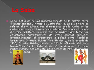 La SalsaSalsa, estilo de música moderna surgido de la mezcla entre diversos sonidos y ritmos de Latinoamérica. La salsa tiene su raíz en el son cubano, que al mezclarse con la rumba de los esclavos negros y el danzón importado por franceses e ingleses, dio como resultado un nuevo tipo de música. Más tarde fue absorbiendo características de otros géneros musicales latinoamericanos, al exportarse a países como República Dominicana, Colombia, Puerto Rico, México y, en la década de 1930, Estados Unidos, donde recibió la influencia del jazz. Nueva York fue la ciudad donde más se desarrolló la nueva música y donde más adelante, en la década de 1960, se acuñaría el término ‘salsa’.
