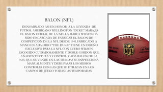 BALON (NFL)
DENOMINADO ASI EN HONOR A LA LEYENDA DE
FUTBOL AMERICANO WELLINGTON “DUKE” MARA,ES
EL BALON OFICIAL DE LA NFL LA MARCA WILSON HA
SIDO ENCARGADA DE FABRICAR EL BALON DE
COMPETICION DE LA NFL DESDE 1941.FABRICADO A
MANO EN ADA OHIO “THE DUKE” TIENE UN DISEÑO
EXCLUSIVO PARA LA NFL CON CUERO WILSON
ESCOGIDO CUIDADOSAMENTE Y DOBLE CORDON QUE
AÑADEN TEXTURA Y CONTROL .CADA BALON DE LA
NFL QUE SE VENDE EN LAS TIENDAS SE INSPECCIONA
MANUALMENTE Y DEBE PASAR LOS MISMOS
CONTROLES CON LAS QUE SE UTILIZAN EN LOS
CAMPOS DE JUEGO TODAS LAS TEMPORADAS.
 