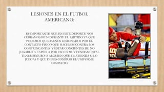 LESIONES EN EL FUTBOL
AMERICANO:
ES IMPORTANTE QUE EN ESTE DEPORTE NOS
CUBRAMOS BIEN DURANTE EL PARTIDO YA QUE
PODEMOS QUEDARNOS LESIONADOS POR EL
CONTACTO FISICO QUE HACEMOS CONTRA LOS
CONTRINCANTES Y ESTAR CONCIENTES DE NO
JUGARLO A CAPELLA POR ESO ES MUY FUNDAMENTAL
TENER SEGURO O ALGUIEN QUE TE ATIENDA SI LO
JUEGAS Y QUE DEBES COMPRAR EL UNIFORME
COMPLETO.
 