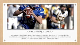 POSISION DE: QUATERBACK
SON SOLAMENTE MIEMBROS DEL EQUIPO OFENSIVO O ATACANTE QUE SE CITUAN JUSTO DE TRAS DEL
CENTER EN EL MEDIO DE LA LINEA OFENSIVA SON LIDERES DEL EQUIPO OFENSIVO SON LOS RESPONSABLES
DECIDIR LA JUGADA A REALIZAERSE YA SEA TERRESTRE O AEREA
 