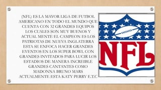 (NFL) ES LA MAYOR LIGA DE FUTBOL
AMERICANO EN TODO EL MUNDO QUE
CUENTA CON 32 GRANDES EQUIPOS
LOS CUALES SON MUY BUENOS Y
ACTUAL MENTE EL CAMPEON ES LOS
PATRIOTAS DE NUEVA INGLATERRA
ESTA SE ENFOCA HACER GRANDES
EVENTOS EN LOS SUPER BOWL CON
GRANDES INVITADOS PARA LUCIR LOS
ESTADIOS DE MANERA INCREIBLE
GRANDES CANTANTES COMO
MADONNA BRUNO MARS
ACTUALMENTE ESTA KATY PERRY E.T.C
 