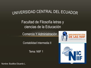 Facultad de Filosofía letras y
                        ciencias de la Educación
                        Comercio Y Administración

                        Contabilidad Intermedia II

                               Tema: NIIF 1


Nombre :Bustillos Eduardo L.
 