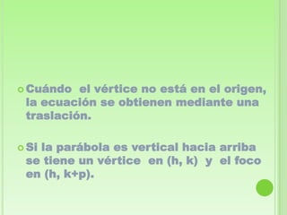  Cuándo  el vértice no está en el origen,
 la ecuación se obtienen mediante una
 traslación.

 Si
   la parábola es vertical hacia arriba
 se tiene un vértice en (h, k) y el foco
 en (h, k+p).
 