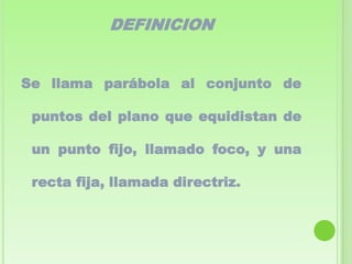 DEFINICION


Se llama parábola al conjunto de

 puntos del plano que equidistan de

 un punto fijo, llamado foco, y una

 recta fija, llamada directriz.
 
