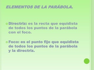 ELEMENTOS DE LA PARÁBOLA.



 Directriz:
           es la recta que equidista
 de todos los puntos de la parábola
 con el foco.

 Foco: es el punto fijo que equidista
 de todos los puntos de la parábola
 y la directriz.
 