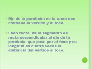  Eje
    de la parábola: es la recta que
 contiene al vértice y al foco.

 Lado recto: es el segmento de
 recta perpendicular al eje de la
 parábola, que pasa por el foco y su
 longitud es cuatro veces la
 distancia del vértice al foco.
 