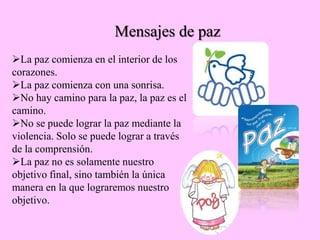 La paz comienza en el interior de los
corazones.
La paz comienza con una sonrisa.
No hay camino para la paz, la paz es el
camino.
No se puede lograr la paz mediante la
violencia. Solo se puede lograr a través
de la comprensión.
La paz no es solamente nuestro
objetivo final, sino también la única
manera en la que lograremos nuestro
objetivo.
Mensajes de paz
 