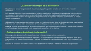 Diagnóstico: es conocer la organización, la situación actual y explorar posibles contactos para dar incentivo a la acción 
organizativa. 
Para realizar el diagnostico a una empresa debemos comenzar por su interior, identificando sus antecedentes, creación, recursos, 
y procesos entre otros y los enfrentamos con su medio ósea la competitividad, región, características de la demanda, los tres 
últimos corresponden al exterior de la organización. No podemos hacer un diagnóstico completo si no relacionamos los factores 
internos con los externos. 
Objetivos: son los que establecen los resultados a lograr en un periodo de tiempo, deben ser flexibles, para que se logren ajustar a 
la dinámica de la empresa, deben ser realizables claros y medibles con un espacio y tiempo definidos. 
Políticas: son guías del pensamiento en la adopción de decisiones, son manifestaciones encaminadas a crear actitudes, despertar 
animo favorable y ambientar adecuada mente la organización para el logro de los objetivos. 
Hacer diagnóstico, fijar objetivos, formular políticas, hacer estrategias, programación-presupuestacion. 
Cuando ya identificamos los hechos reales de la empresa y su entorno se realiza un análisis para saber la situación actual de la 
empresa frente a su situación futura o deseada. Para hacer un análisis en la empresa utilizamos la matriz DOFA creada por Fred R 
David. 
El análisis de la situación de la entidad se lleva a cabo identificando las fortalezas y debilidades internas de la organización. 
 