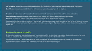 Las fortalezas: son los recursos o potenciales existentes en la organización que pueden ser usados para alcanzar sus objetivos. 
Debilidades: son las carencias o limitaciones de la empresa que obstaculiza el logro de los objetivos. 
El análisis del entorno hace referencia a las situaciones externas de la empresa (económico, político, social, entre otros.) 
Oportunidades: es aquella situación que se presenta en el entorno para el logro de los objetivos de la empresa. 
Amenaza: situación del entorno que es desfavorable para el logro de los objetivos de la empresa. 
Cuando ya determinamos el entorno interno y externo de la empresa diseñamos el nuevo escenario de esta, en donde debemos constituir 
los aspectos de infraestructura, tecnología, usuarios, proveedores, y ecológicos al igual que políticos, económicos, sociales, culturales, 
legales, etc. 
El diagnostico situacional –estratégico elaborado nos obliga a redefinir la misión de la empresa con el objetivo de encontrar un punto 
central, en torno del cual se orientan los esfuerzos y recursos para alcanzar los objetivos deseados. 
La misión es motivante, y específica al campo de acción para la toma de decisiones es concisa y se expresa en verbos activos. 
Y para finalizar se debe realizar el plan estratégico para formular las diferentes estrategias. 
 