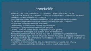 conclusión 
Antes de colocarnos a administrar una empresa, debemos tener en cuenta 
que es lo que en realidad queremos conseguir a través de esta, por lo tanto debemos 
determinar nuestros objetivos a conseguir. 
para lograr realizarlos de una manera eficaz y con los menores errores posibles 
es necesario la planeación la cual cuenta con unos principios como son: 
Factibilidad: ósea que deben ser realizables. 
Objetividad y cuantificación: basarse en datos reales. 
Flexibilidad: que permita la utilización de otro plan. 
Unidad : todos los planes deben integrarse a un plan general. 
Del cambio de estrategias: que puedan existir modificaciones. 
Además la planeación debe estudiar muy bien la organización y esto lo hace a 
través de la matriz DOFA la cual estudia de manera minuciosa la empresa internamente 
A través del estudio de sus fortalezas y debilidades, y externamente con el estudio de sus 
amenazas y oportunidades. 
mostrando el estado actual de esta, comparándolo con nuestro plan futuro y 
poder realizar una estrategia para lograr nuestros objetivos deseados. 
 