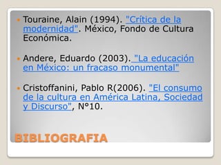    Touraine, Alain (1994). "Crítica de la
    modernidad". México, Fondo de Cultura
    Económica.

   Andere, Eduardo (2003). "La educación
    en México: un fracaso monumental"

   Cristoffanini, Pablo R(2006). "El consumo
    de la cultura en América Latina, Sociedad
    y Discurso", N°10.


BIBLIOGRAFIA
 