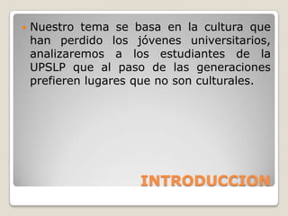    Nuestro tema se basa en la cultura que
    han perdido los jóvenes universitarios,
    analizaremos a los estudiantes de la
    UPSLP que al paso de las generaciones
    prefieren lugares que no son culturales.




                      INTRODUCCION
 