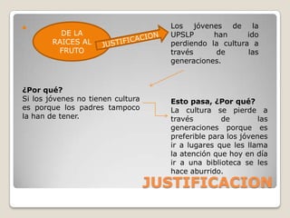                                     Los jóvenes de la
          DE LA                      UPSLP      han      ido
        RAICES AL                    perdiendo la cultura a
         FRUTO                       través      de      las
                                     generaciones.



¿Por qué?
Si los jóvenes no tienen cultura     Esto pasa, ¿Por qué?
es porque los padres tampoco         La cultura se pierde a
la han de tener.                     través        de         las
                                     generaciones porque es
                                     preferible para los jóvenes
                                     ir a lugares que les llama
                                     la atención que hoy en día
                                     ir a una biblioteca se les
                                     hace aburrido.
                                   JUSTIFICACION
 