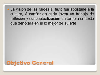    La visión de las raíces al fruto fue apostarle a la
    cultura, A confiar en cada joven un trabajo de
    reflexión y conceptualización en torno a un texto
    que denotara en el lo mejor de su arte.




Objetivo General
 