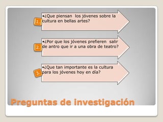 •¿Que piensan los jóvenes sobre la
       cultura en bellas artes?




        •¿Por que los jóvenes prefieren salir
     2. de antro que ir a una obra de teatro?



       •¿Que tan importante es la cultura
       para los jóvenes hoy en día?




Preguntas de investigación
 