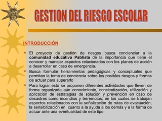 INTRODUCCIÓN   El proyecto de gestión de riesgos busca concienciar a la  comunidad educativa Pablista  de la importancia que tiene el conocer y manejar aspectos relacionados con los planes de acción a desarrollar en caso de emergencia. Busca formular herramientas pedagógicas y conceptuales que permitan la toma de conciencia sobre los posibles riesgos y formas de actuar para superarlo Para lograr esto se proponen diferentes actividades que lleven de forma organizada aún conocimiento, concientización, utilización y aplicación de estrategias de solución y prevención en caso de desastres como incendios y terremotos; en los cuales se trabajan aspectos relacionados con la señalización de rutas de evacuación, la sensibilización en  cuanto a la ayuda a los demás y a la forma de actuar ante una eventualidad de este tipo GESTION DEL RIESGO ESCOLAR 