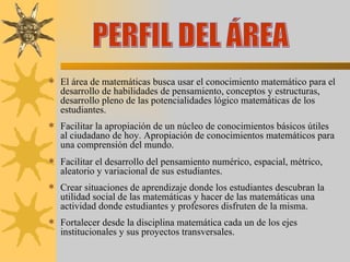 El área de matemáticas busca usar el conocimiento matemático para el desarrollo de habilidades de pensamiento, conceptos y estructuras, desarrollo pleno de las potencialidades lógico matemáticas de los estudiantes. Facilitar la apropiación de un núcleo de conocimientos básicos útiles al ciudadano de hoy. Apropiación de conocimientos matemáticos para una comprensión del mundo. Facilitar el desarrollo del pensamiento numérico, espacial, métrico, aleatorio y variacional de sus estudiantes. Crear situaciones de aprendizaje donde los estudiantes descubran la utilidad social de las matemáticas y hacer de las matemáticas una actividad donde estudiantes y profesores disfruten de la misma.  Fortalecer desde la disciplina matemática cada un de los ejes institucionales y sus proyectos transversales. PERFIL DEL ÁREA 
