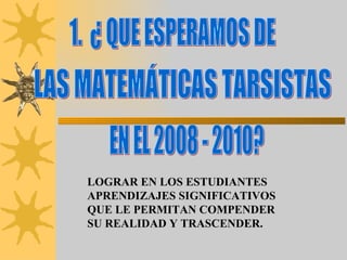 1.  ¿ QUE ESPERAMOS DE  LAS MATEMÁTICAS TARSISTAS  LOGRAR EN LOS ESTUDIANTES APRENDIZAJES SIGNIFICATIVOS QUE LE PERMITAN COMPENDER SU REALIDAD Y TRASCENDER. EN EL 2008 - 2010? 