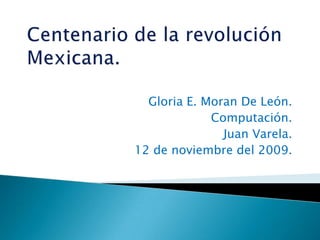 Centenario de la revolución Mexicana.,[object Object],Gloria E. Moran De León.,[object Object],Computación.,[object Object],Juan Varela.,[object Object],12 de noviembre del 2009.,[object Object]