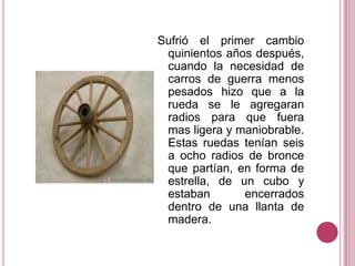 Sufrió el primer cambio quinientos años después, cuando la necesidad de carros de guerra menos pesados hizo que a la rueda se le agregaran radios para que fuera mas ligera y maniobrable. Estas ruedas tenían seis a ocho radios de bronce que partían, en forma de estrella, de un cubo y estaban encerrados dentro de una llanta de madera.