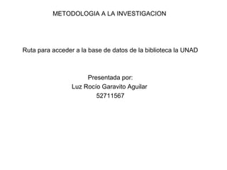 METODOLOGIA A LA INVESTIGACION




Ruta para acceder a la base de datos de la biblioteca la UNAD



                      Presentada por:
                 Luz Rocío Garavito Aguilar
                         52711567
 